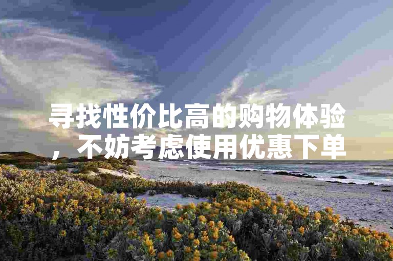 寻找性价比高的购物体验，不妨考虑使用优惠下单平台。