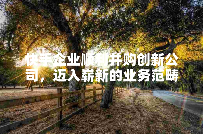 快手企业顺利并购创新公司，迈入崭新的业务范畴。