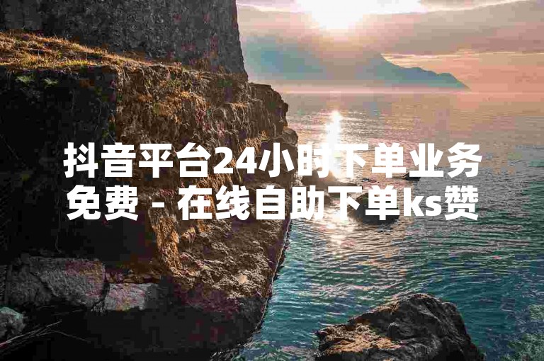 抖音平台24小时下单业务免费 - 在线自助下单ks赞，快速提升账号影响力。