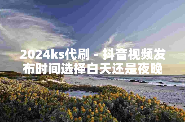 2024ks代刷 - 抖音视频发布时间选择白天还是夜晚效果更佳？