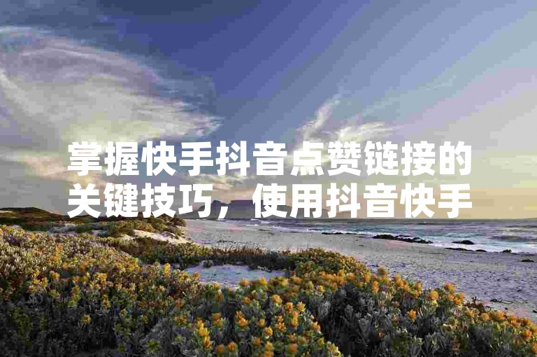 掌握快手抖音点赞链接的关键技巧，使用抖音快手点赞工具的高效指南！新手必读！
