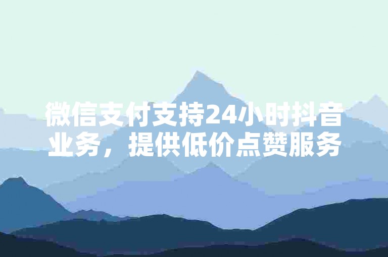 微信支付支持24小时抖音业务，提供低价点赞服务。