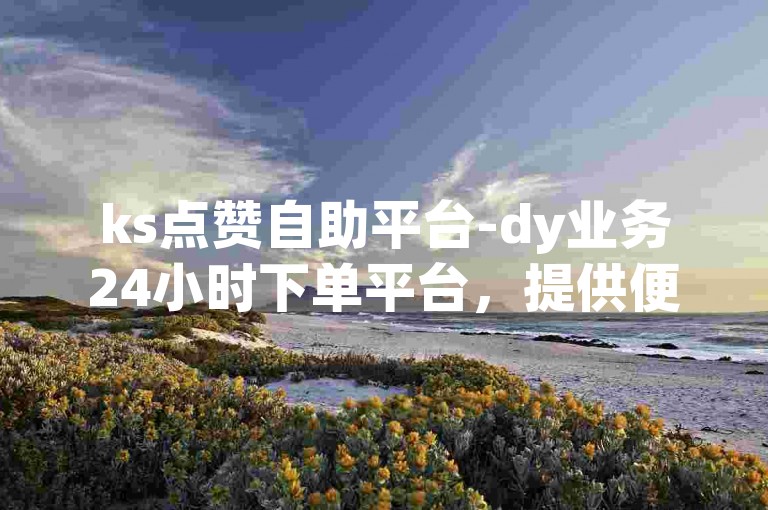 ks点赞自助平台-dy业务24小时下单平台，提供便捷的服务。