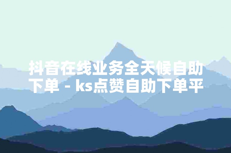 抖音在线业务全天候自助下单 - ks点赞自助下单平台网站免费