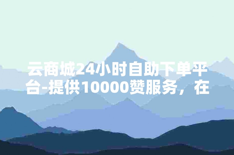 云商城24小时自助下单平台-提供10000赞服务，在线下单便捷快速。