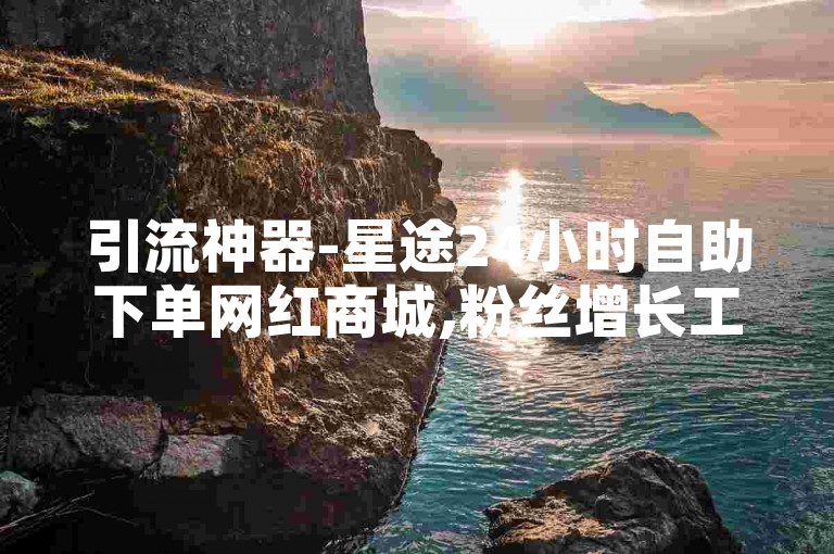 引流神器-星途24小时自助下单网红商城,粉丝增长工具
