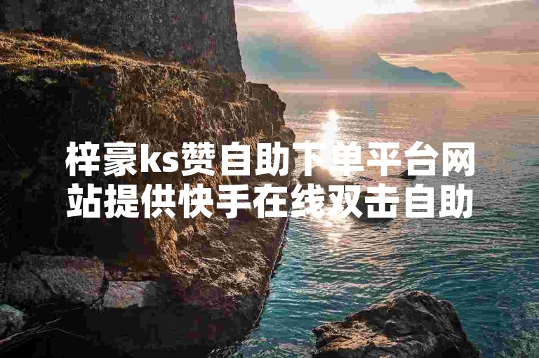 梓豪ks赞自助下单平台网站提供快手在线双击自助下单，价格实惠。