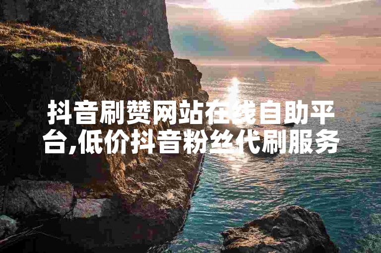 抖音刷赞网站在线自助平台,低价抖音粉丝代刷服务