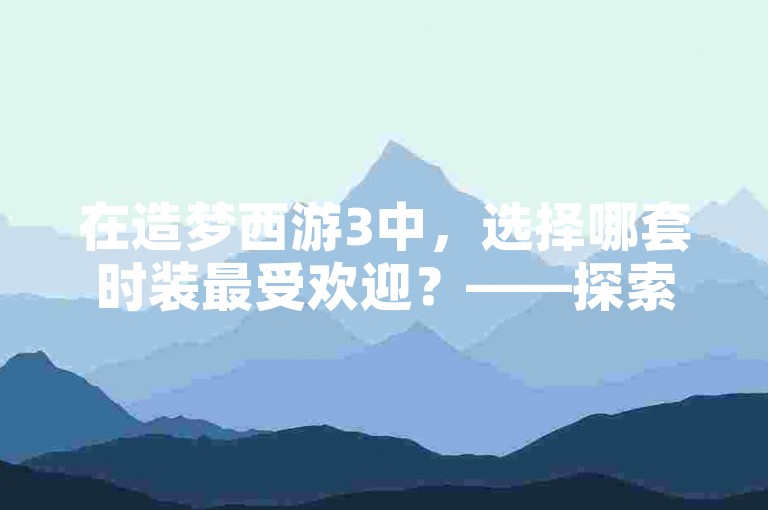 在造梦西游3中，选择哪套时装最受欢迎？——探索梦幻之旅的必备指南。