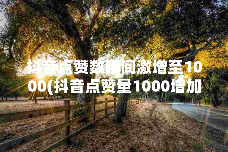 抖音点赞数瞬间激增至1000(抖音点赞量1000增加)