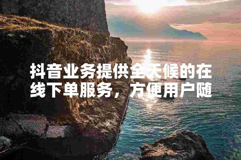 抖音业务提供全天候的在线下单服务，方便用户随时购买所需商品。
