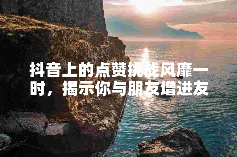 抖音上的点赞挑战风靡一时，揭示你与朋友增进友谊的小技巧。