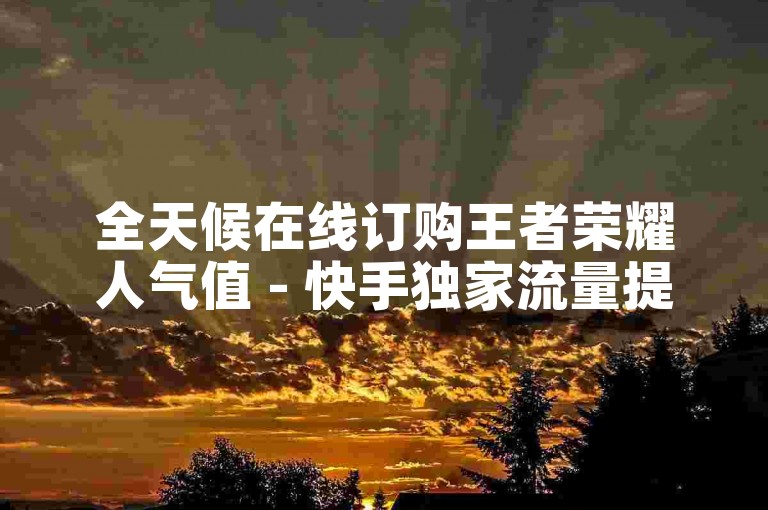 全天候在线订购王者荣耀人气值 - 快手独家流量提升工具获取
