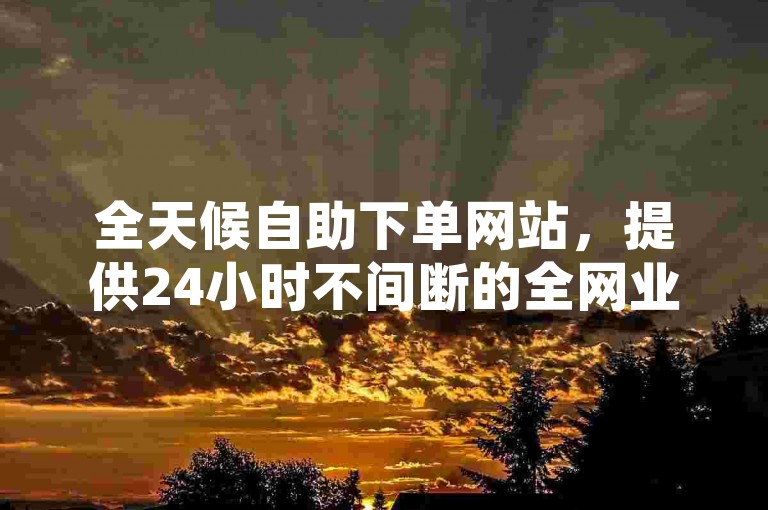 全天候自助下单网站，提供24小时不间断的全网业务服务。