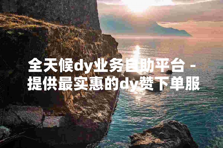 全天候dy业务自助平台 - 提供最实惠的dy赞下单服务