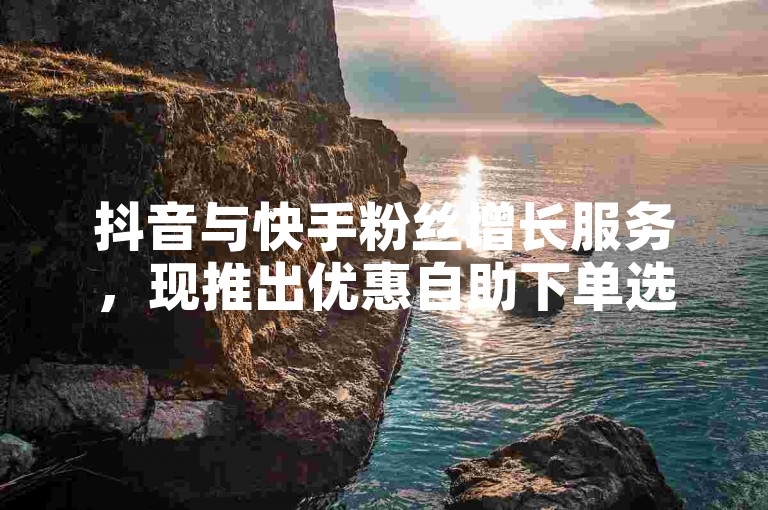抖音与快手粉丝增长服务，现推出优惠自助下单选项。