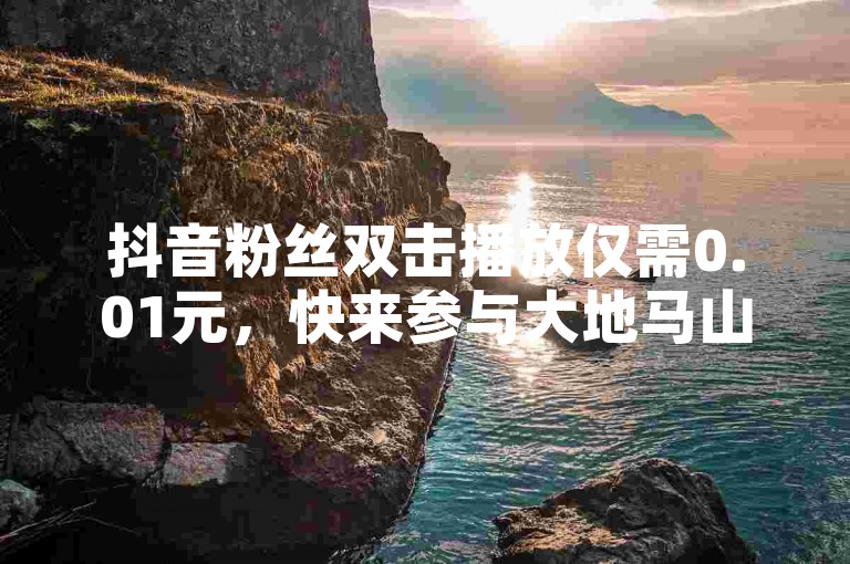 抖音粉丝双击播放仅需0.01元，快来参与大地马山房产活动，享受ks免费业务平台云小店和ks粉丝业务卡盟的优质服务吧！