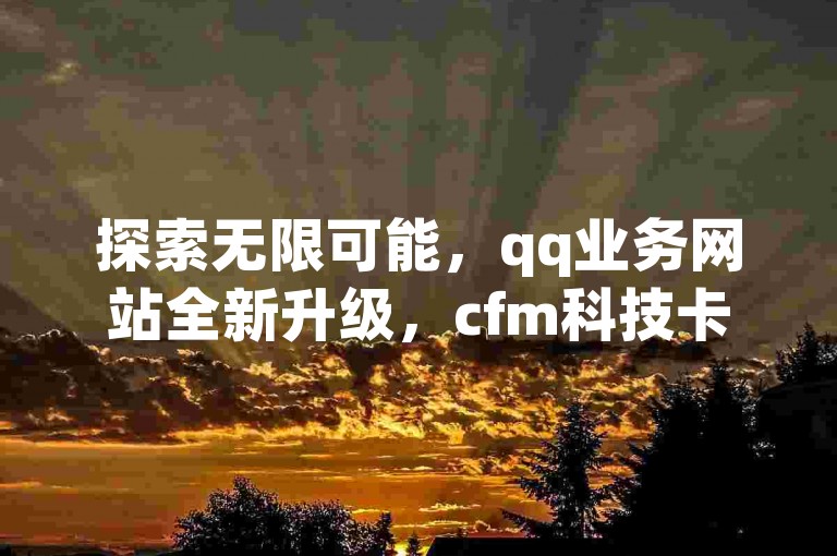 探索无限可能，qq业务网站全新升级，cfm科技卡盟平台带来前所未有的dy业务体验，24小时不间断服务，最低价保障让您畅享无忧！