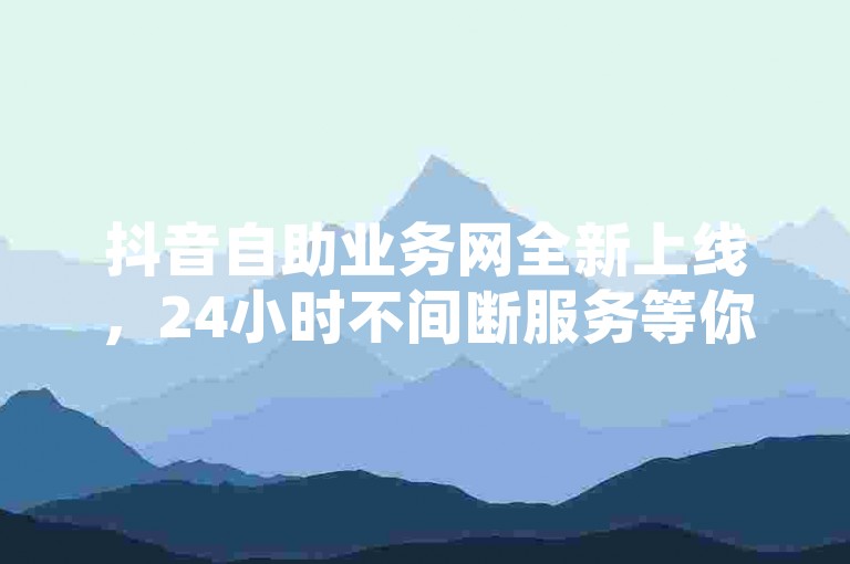 抖音自助业务网全新上线，24小时不间断服务等你体验！