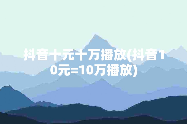 抖音十元十万播放(抖音10元=10万播放)