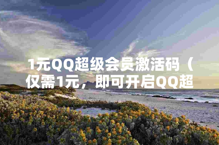 1元QQ超级会员激活码（仅需1元，即可开启QQ超级会员的专属福利）