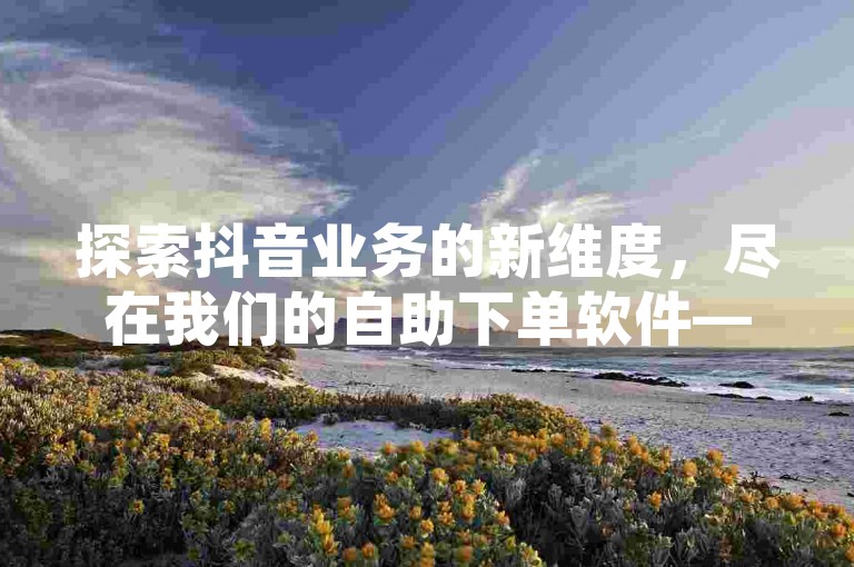 探索抖音业务的新维度，尽在我们的自助下单软件——高效、便捷、低成本。