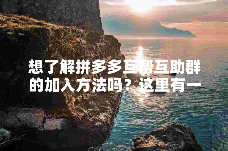 想了解拼多多互帮互助群的加入方法吗？这里有一份详尽的指南，帮你迅速融入这个大家庭。