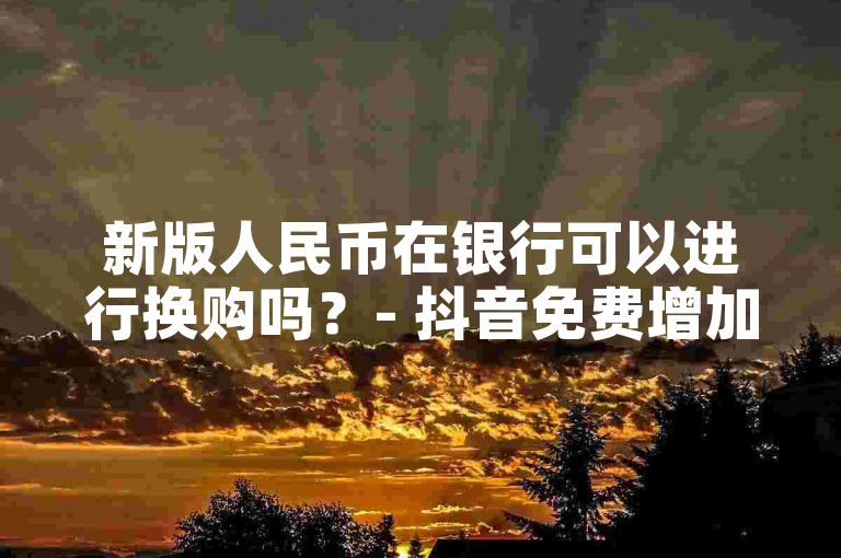 新版人民币在银行可以进行换购吗？- 抖音免费增加10000粉丝