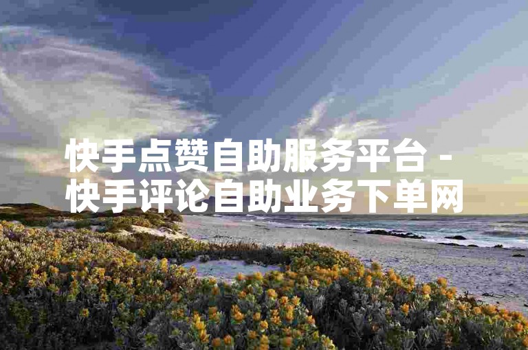 快手点赞自助服务平台 - 快手评论自助业务下单网站是什么？