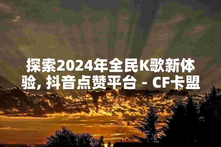 探索2024年全民K歌新体验, 抖音点赞平台 - CF卡盟提供全天候自助下单服务 - 快手小店PC端软件名称揭秘。