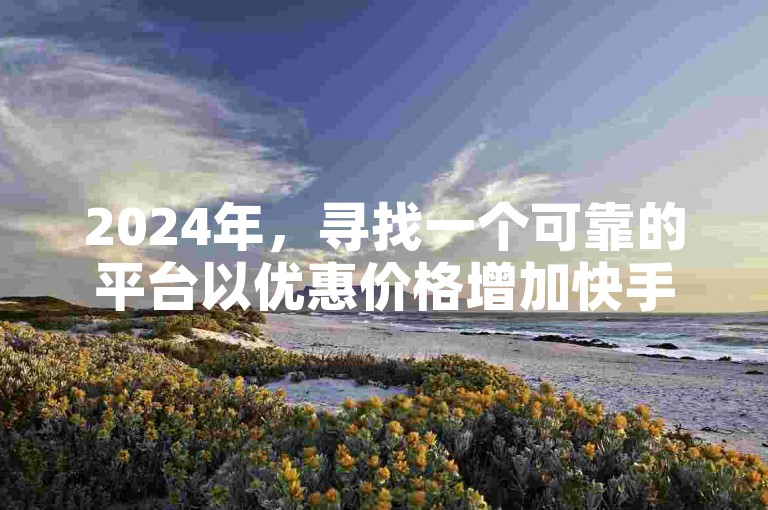 2024年，寻找一个可靠的平台以优惠价格增加快手账号的粉丝量。