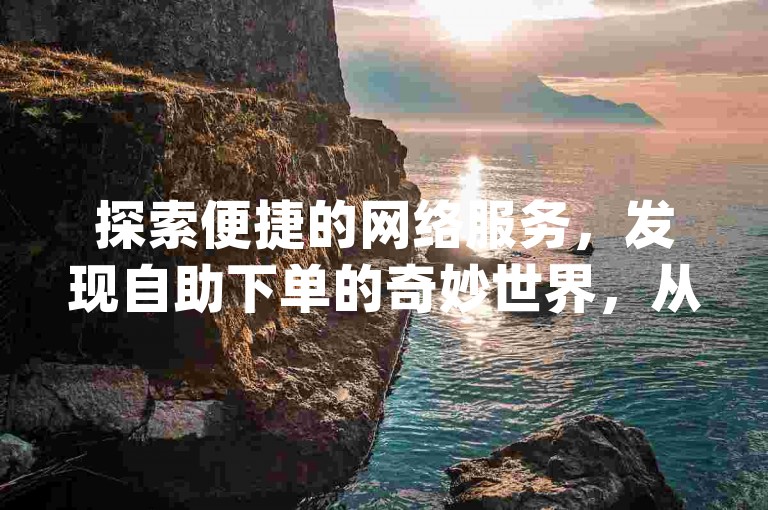 探索便捷的网络服务，发现自助下单的奇妙世界，从qq点赞到抖音业务，一键操作，效率倍增。