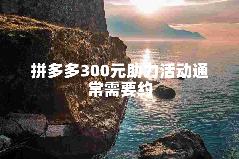 拼多多300元助力活动通常需要约50至100人不等，具体人数取决于商品价格和平台规则。