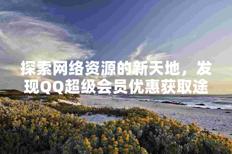 探索网络资源的新天地，发现QQ超级会员优惠获取途径，以及抖音账号买卖与快手流量增长的秘诀。