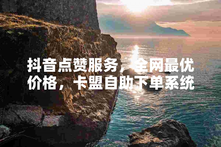 抖音点赞服务，全网最优价格，卡盟自助下单系统。