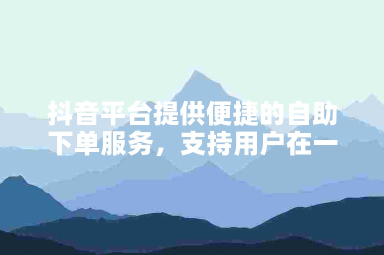 抖音平台提供便捷的自助下单服务，支持用户在一小时内快速完成订单。