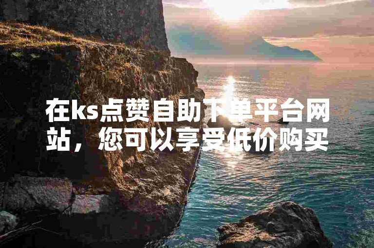 在ks点赞自助下单平台网站，您可以享受低价购买ks赞的服务。
