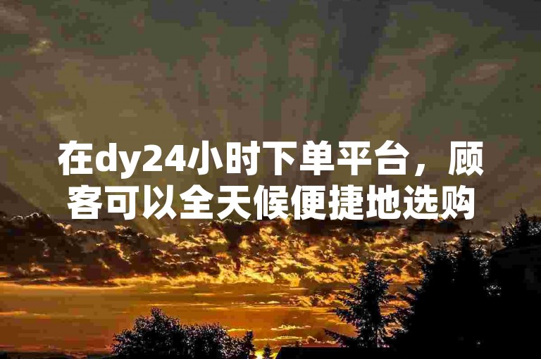 在dy24小时下单平台，顾客可以全天候便捷地选购心仪商品。