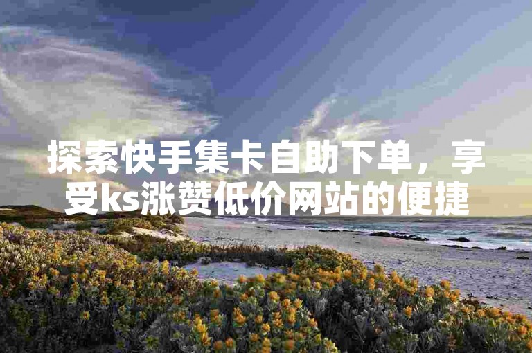 探索快手集卡自助下单，享受ks涨赞低价网站的便捷服务。