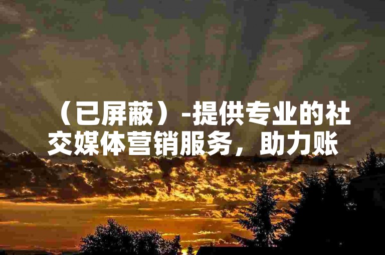 （已屏蔽）-提供专业的社交媒体营销服务，助力账号快速增粉。