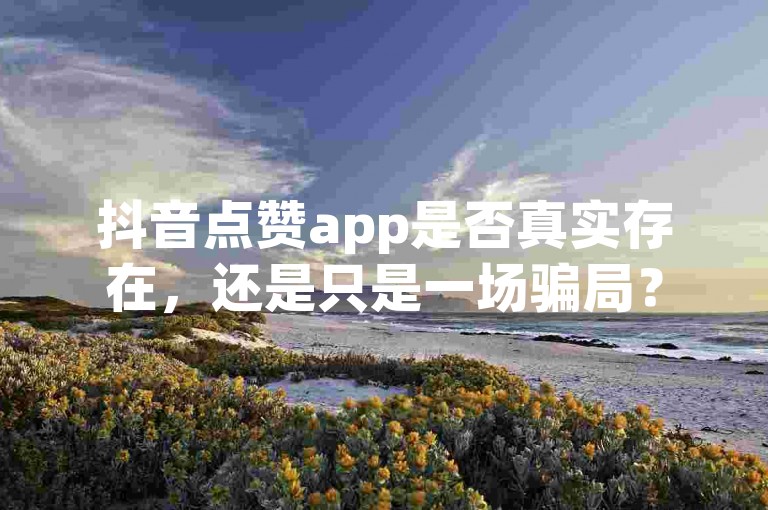 抖音点赞app是否真实存在，还是只是一场骗局？
