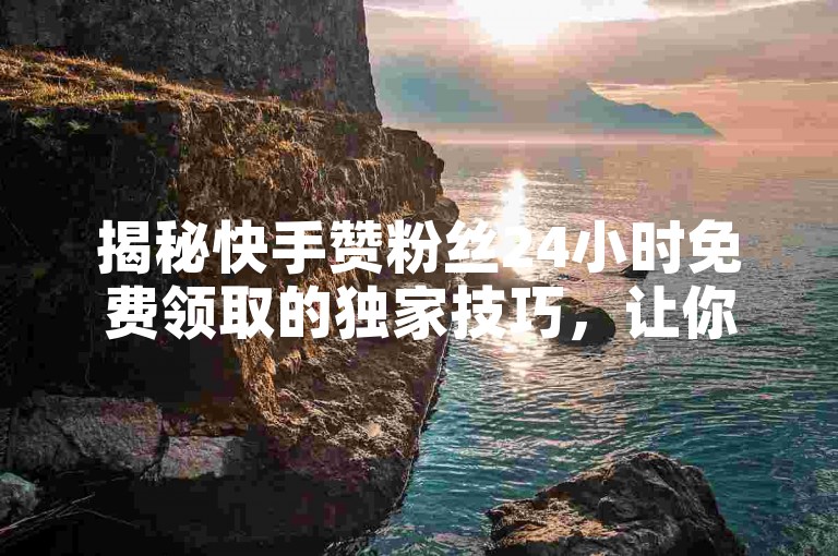 揭秘快手赞粉丝24小时免费领取的独家技巧，让你在2025年成为快手红人！