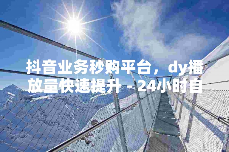 抖音业务秒购平台，dy播放量快速提升 - 24小时自助服务，官方软件紧急澄清谣言！