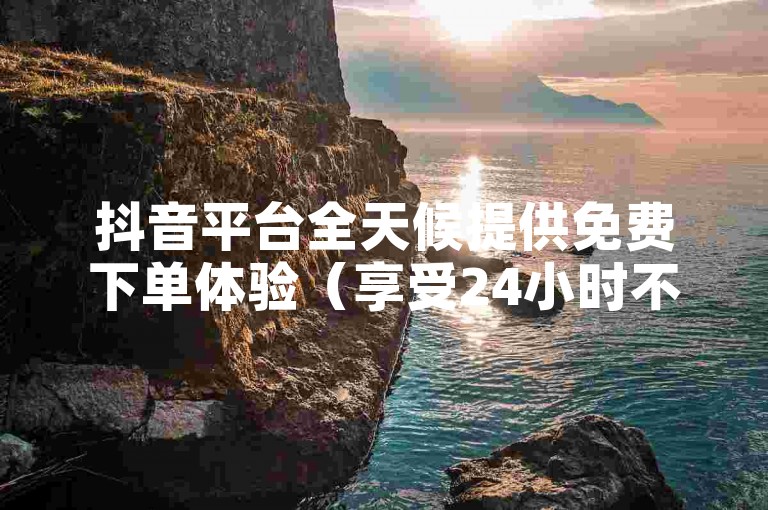 抖音平台全天候提供免费下单体验（享受24小时不间断的抖音免费下单服务）。