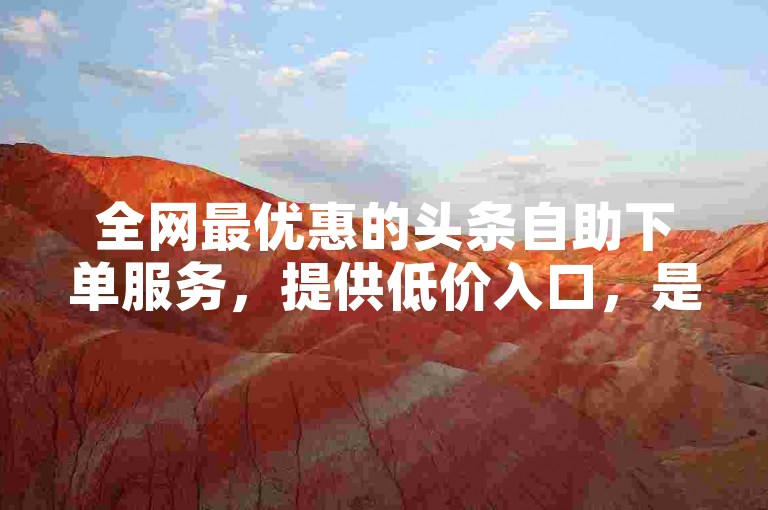 全网最优惠的头条自助下单服务，提供低价入口，是大学生代刷网课的首选网站。