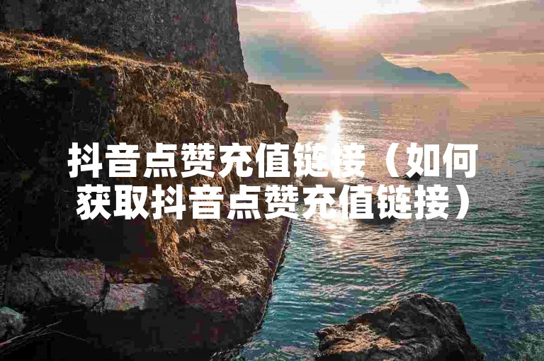 抖音点赞充值链接（如何获取抖音点赞充值链接）