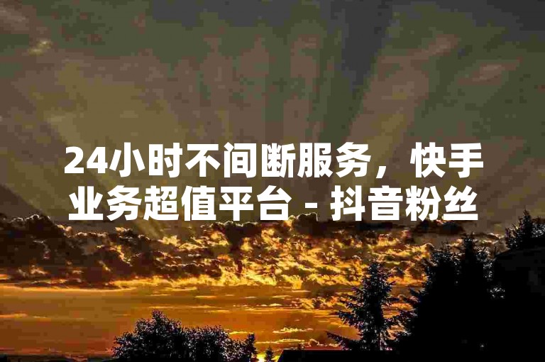 24小时不间断服务，快手业务超值平台 - 抖音粉丝互动仅需0.01元，大地马山房产活动盛大开启！