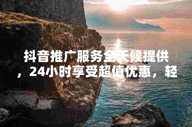 抖音推广服务全天候提供，24小时享受超值优惠，轻松增加作品热度与粉丝关注 - 特惠活动在线进行。