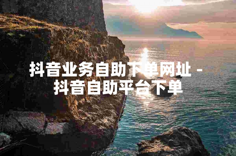 抖音业务自助下单网址 - 抖音自助平台下单