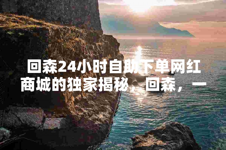 回森24小时自助下单网红商城的独家揭秘，回森，一站式购物天堂！2025必逛